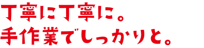 丁寧に丁寧に手作業でしっかりと